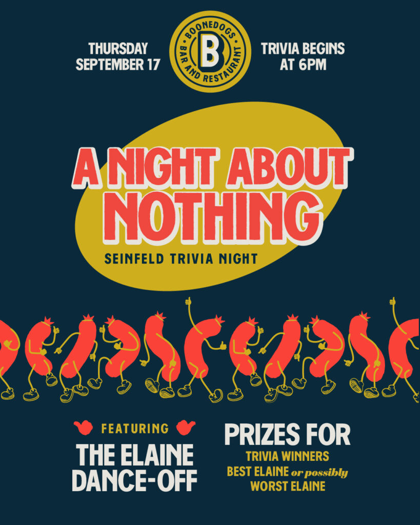 A Night About Nothing: Seinfeld Trivia Night at Boonedogs, Thursday September 17, trivia begins at 6pm, featuring the Elaine Dance-Off with prizes for trivia winners and best (or possibly worst) Elaine